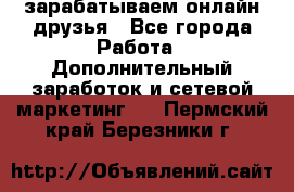 зарабатываем онлайн друзья - Все города Работа » Дополнительный заработок и сетевой маркетинг   . Пермский край,Березники г.